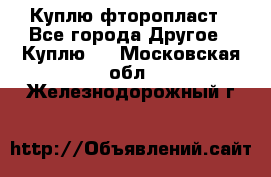 Куплю фторопласт - Все города Другое » Куплю   . Московская обл.,Железнодорожный г.
